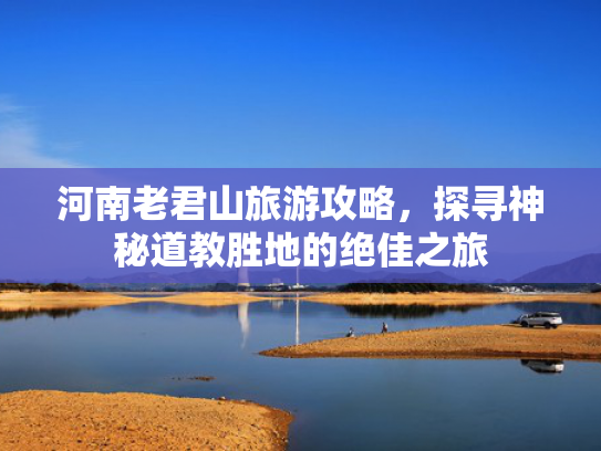 河南老君山旅游攻略,探寻神秘道教胜地的绝佳之旅 河南老君山旅游攻略,探寻神秘道教胜地的绝佳之旅