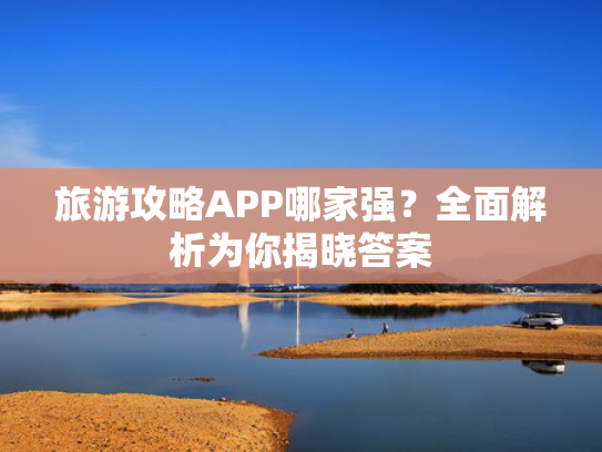 旅游攻略APP哪家强？全面解析为你揭晓答案