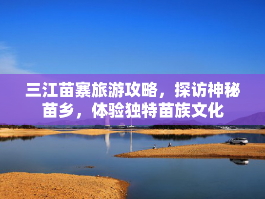 三江苗寨旅游攻略,探访神秘苗乡,体验独特苗族文化 三江苗寨旅游攻略,探访神秘苗乡,体验独特苗族文化