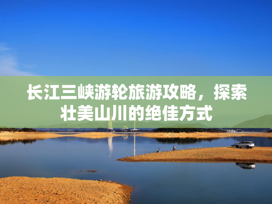 长江三峡游轮旅游攻略，探索壮美山川的绝佳方式