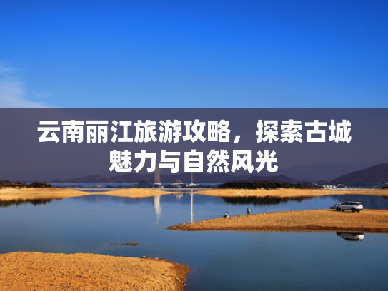 云南丽江旅游攻略，探索古城魅力与自然风光
