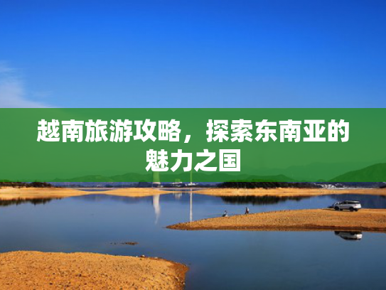 越南旅游攻略,探索东南亚的魅力之国 越南旅游攻略,探索东南亚的魅力之国