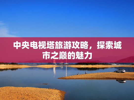 中央电视塔旅游攻略，探索城市之巅的魅力