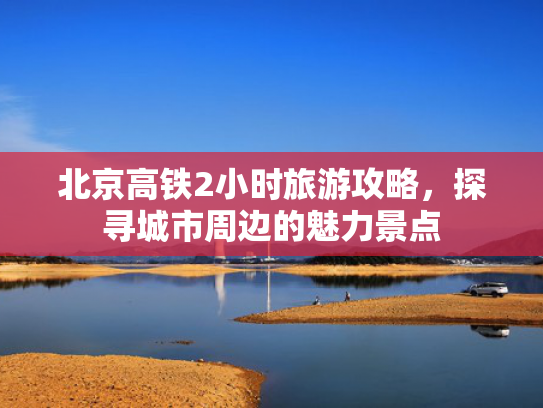 北京高铁2小时旅游攻略,探寻城市周边的魅力景点 北京高铁2小时旅游攻略,探寻城市周边的魅力景点