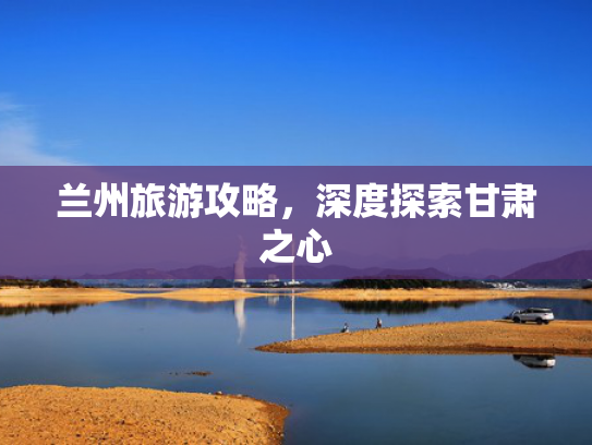 兰州旅游攻略，深度探索甘肃之心