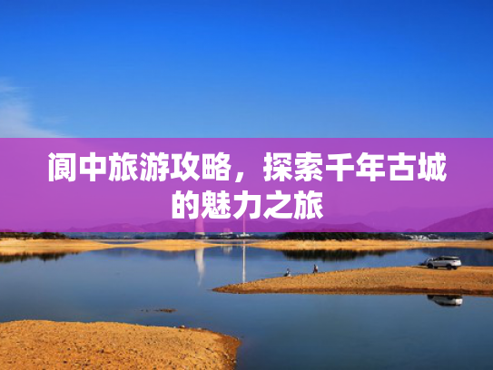 阆中旅游攻略,探索千年古城的魅力之旅 阆中旅游攻略,探索千年古城的魅力之旅