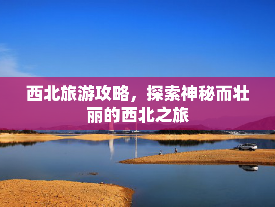 西北旅游攻略，探索神秘而壮丽的西北之旅