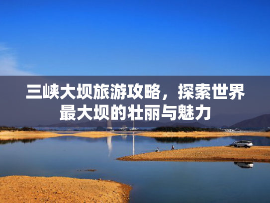 三峡大坝旅游攻略，探索世界最大坝的壮丽与魅力
