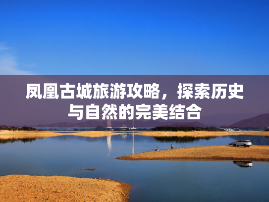 凤凰古城旅游攻略,探索历史与自然的完美结合 凤凰古城旅游攻略,探索历史与自然的完美结合