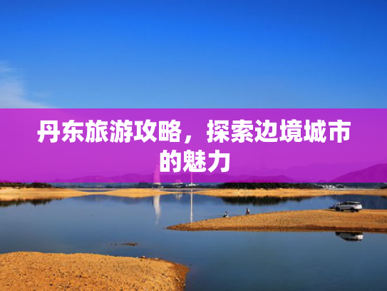 丹东旅游攻略,探索边境城市的魅力 丹东旅游攻略,探索边境城市的魅力