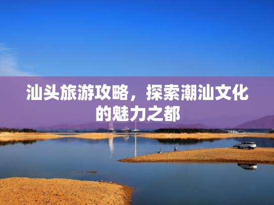 汕头旅游攻略，探索潮汕文化的魅力之都