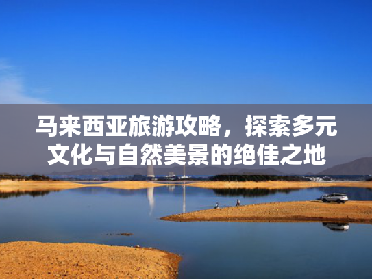 马来西亚旅游攻略，探索多元文化与自然美景的绝佳之地
