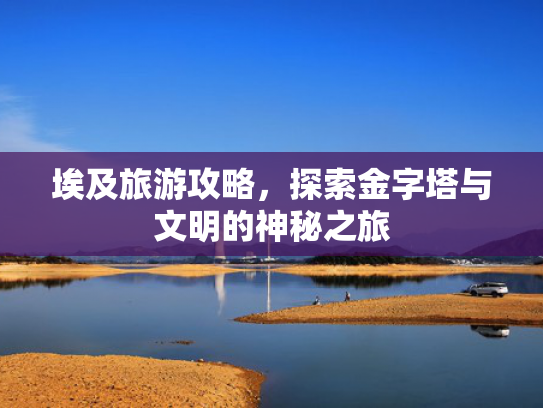 埃及旅游攻略，探索金字塔与文明的神秘之旅