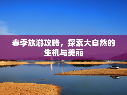 春季旅游攻略,探索大自然的生机与美丽 春季旅游攻略,探索大自然的生机与美丽