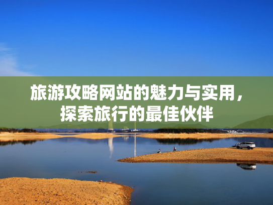 旅游攻略网站的魅力与实用,探索旅行的最佳伙伴 旅游攻略网站的魅力与实用,探索旅行的最佳伙伴