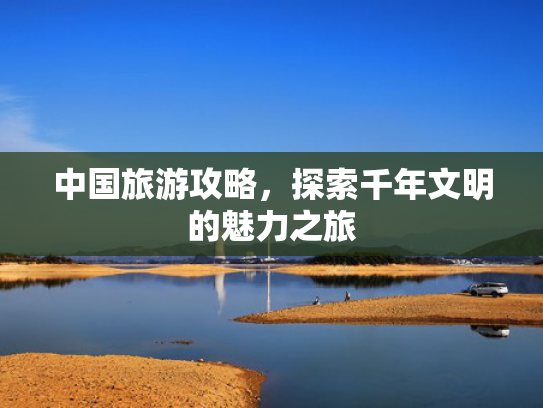 中国旅游攻略,探索千年文明的魅力之旅 中国旅游攻略,探索千年文明的魅力之旅