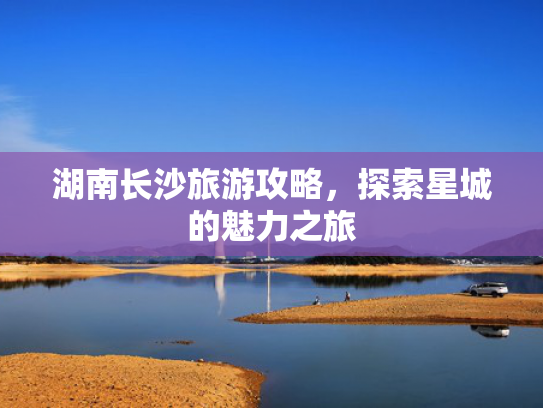 湖南长沙旅游攻略，探索星城的魅力之旅