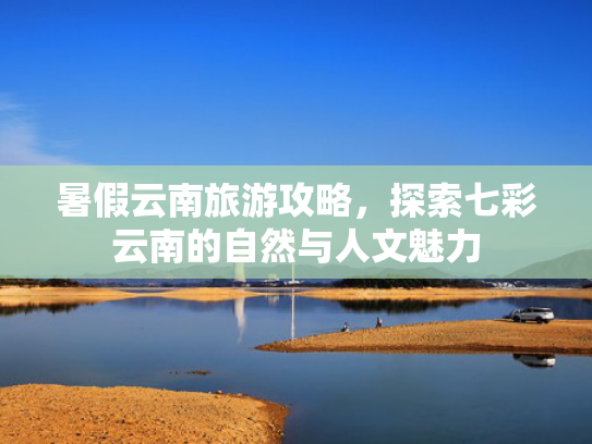 暑假云南旅游攻略，探索七彩云南的自然与人文魅力