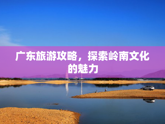广东旅游攻略，探索岭南文化的魅力
