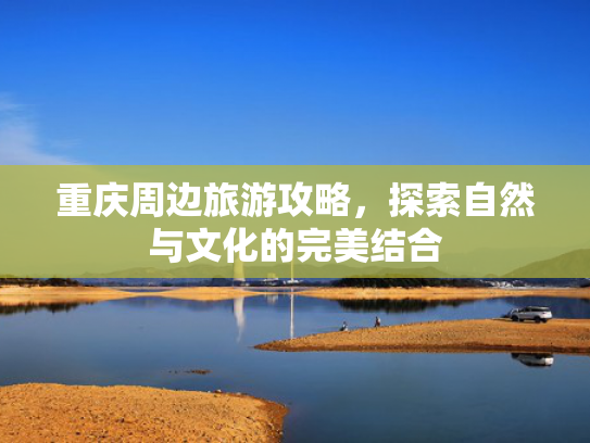 重庆周边旅游攻略，探索自然与文化的完美结合