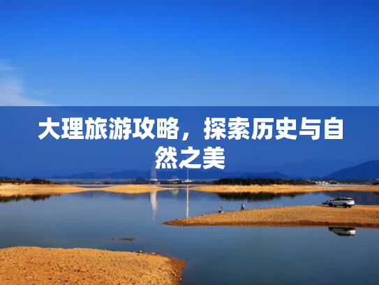 大理旅游攻略,探索历史与自然之美 大理旅游攻略,探索历史与自然之美