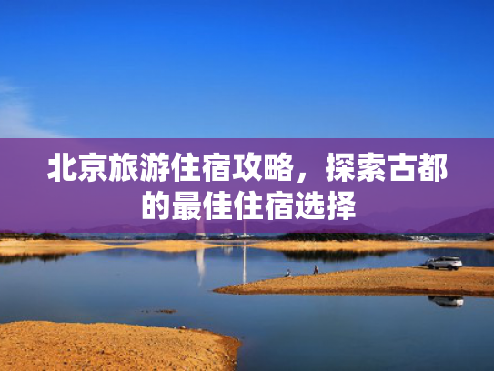 北京旅游住宿攻略，探索古都的最佳住宿选择