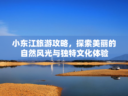 小东江旅游攻略，探索美丽的自然风光与独特文化体验