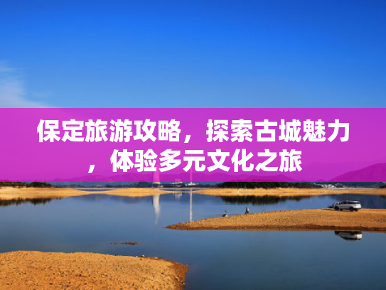 保定旅游攻略，探索古城魅力，体验多元文化之旅