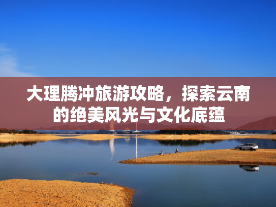 大理腾冲旅游攻略，探索云南的绝美风光与文化底蕴