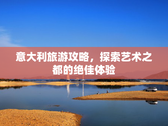 意大利旅游攻略,探索艺术之都的绝佳体验 意大利旅游攻略,探索艺术之都的绝佳体验