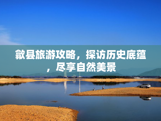 歙县旅游攻略,探访历史底蕴,尽享自然美景 歙县旅游攻略,探访历史底蕴,尽享自然美景