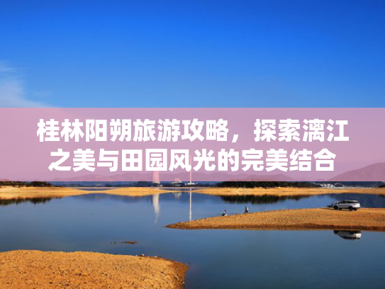 桂林阳朔旅游攻略，探索漓江之美与田园风光的完美结合