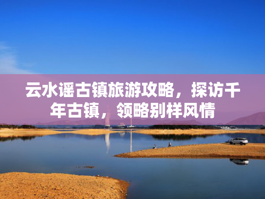 云水谣古镇旅游攻略，探访千年古镇，领略别样风情