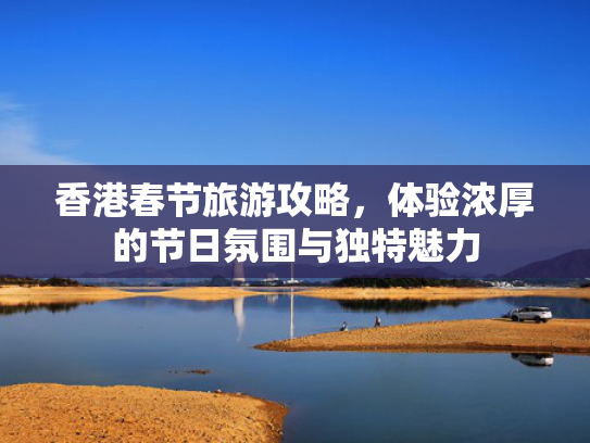 香港春节旅游攻略,体验浓厚的节日氛围与独特魅力 香港春节旅游攻略,体验浓厚的节日氛围与独特魅力