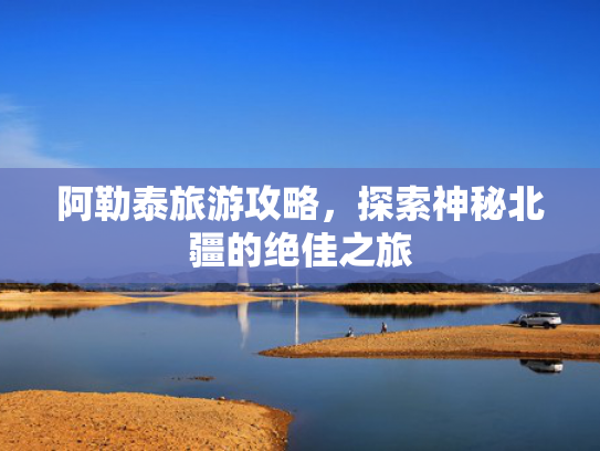 阿勒泰旅游攻略，探索神秘北疆的绝佳之旅