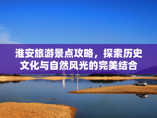 淮安旅游景点攻略，探索历史文化与自然风光的完美结合