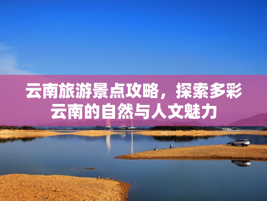 云南旅游景点攻略，探索多彩云南的自然与人文魅力
