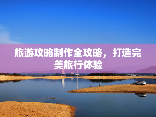 旅游攻略制作全攻略,打造完美旅行体验 旅游攻略制作全攻略,打造完美旅行体验