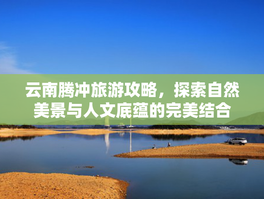 云南腾冲旅游攻略，探索自然美景与人文底蕴的完美结合
