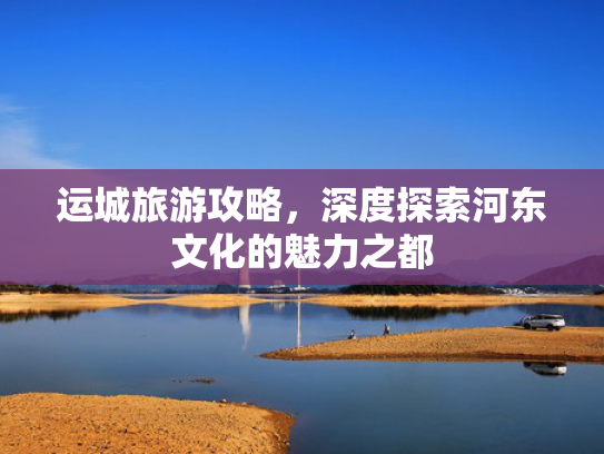 运城旅游攻略，深度探索河东文化的魅力之都