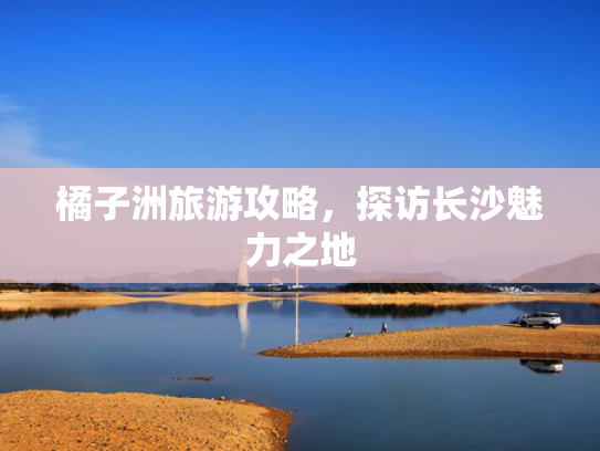 橘子洲旅游攻略，探访长沙魅力之地