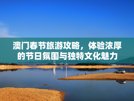 澳门春节旅游攻略，体验浓厚的节日氛围与独特文化魅力