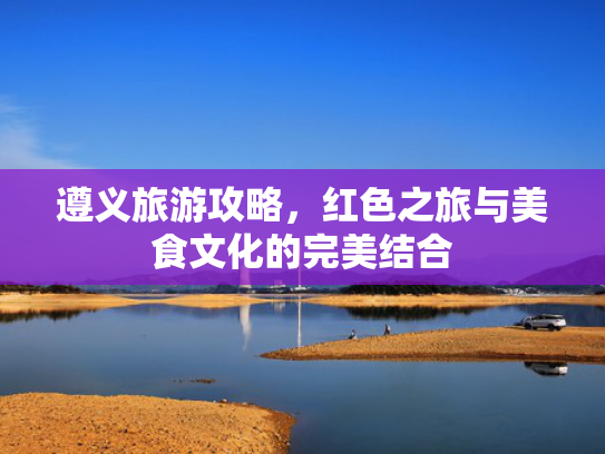 遵义旅游攻略，红色之旅与美食文化的完美结合