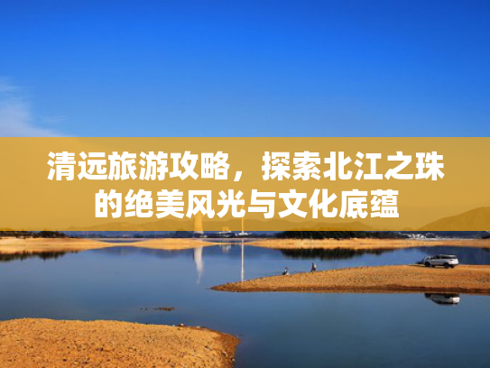 清远旅游攻略，探索北江之珠的绝美风光与文化底蕴