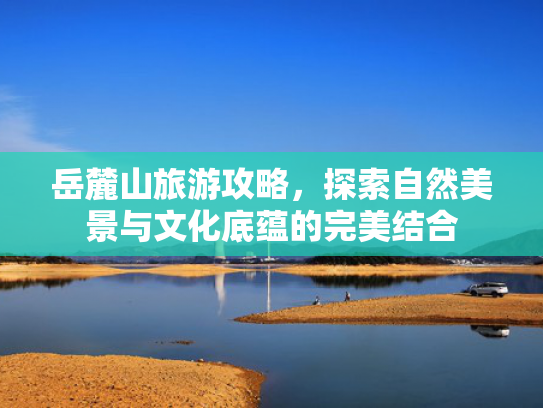 岳麓山旅游攻略，探索自然美景与文化底蕴的完美结合