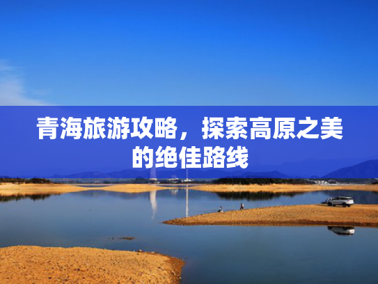 青海旅游攻略，探索高原之美的绝佳路线
