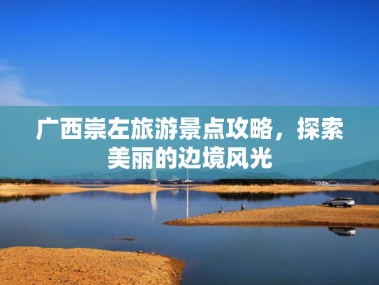 广西崇左旅游景点攻略，探索美丽的边境风光