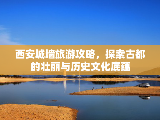 西安城墙旅游攻略，探索古都的壮丽与历史文化底蕴