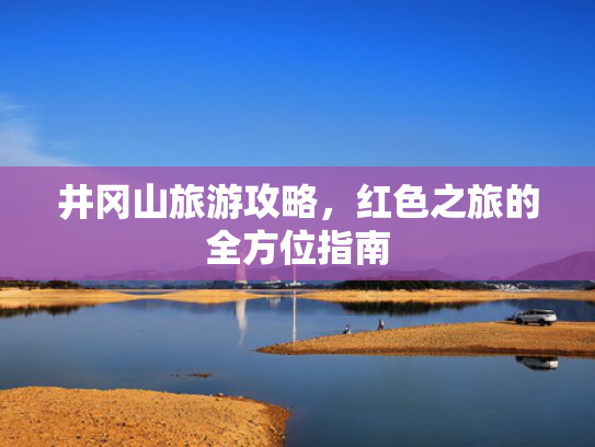 井冈山旅游攻略，红色之旅的全方位指南
