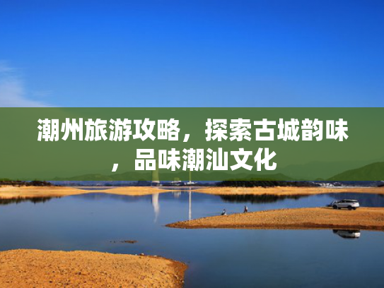 潮州旅游攻略,探索古城韵味,品味潮汕文化 潮州旅游攻略,探索古城韵味,品味潮汕文化